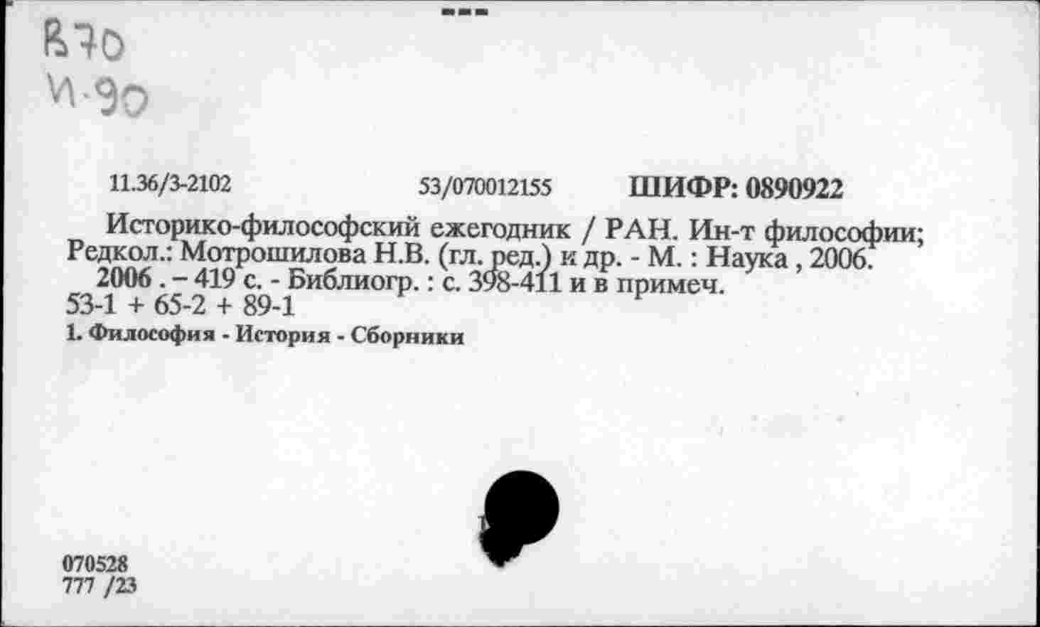 ﻿11.36/3-2102	53/070012155 ШИФР: 0890922
Историко-философский ежегодник / РАН. Ин-т философии;
Редкол.: Мотрошилова Н.В. (гл. ред.) к др. - М.: Наука , 2006. 2006 . - 419 с. - Библиогр.: с. 398-411 и в примем.
53-1 + 65-2 + 89-1
1. Философия - История - Сборники
070528
777 /23